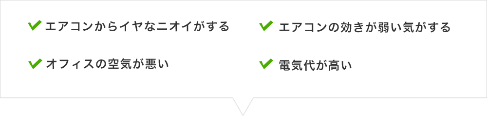 エアコンからイヤなニオイがする、オフィスの空気が悪い、エアコンの効きが弱い気がする、電気代が高い