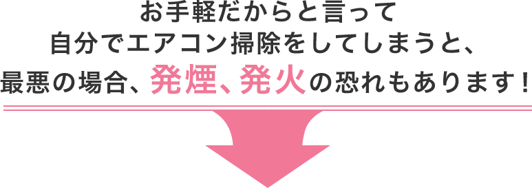 お手軽だからと言って、自分でエアコン掃除をしてしまうと、最悪の場合、発煙、発火の恐れもあります！