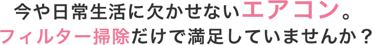 今や日常生活に欠かせないエアコンフィルター掃除だけで満足していませんか？